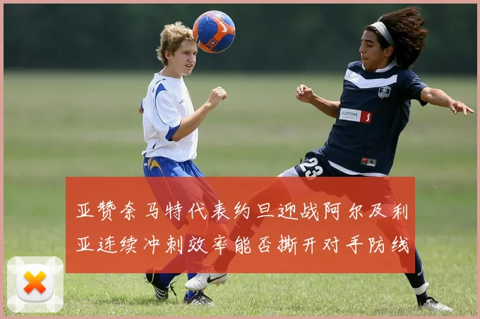 亚赞奈马特代表约旦迎战阿尔及利亚连续冲刺效率能否撕开对手防线