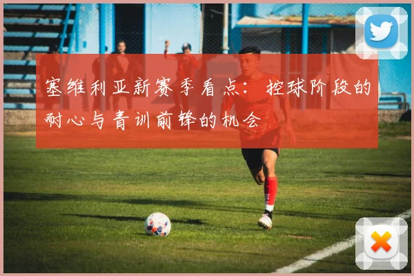 塞维利亚新赛季看点:控球阶段的耐心与青训前锋的机会