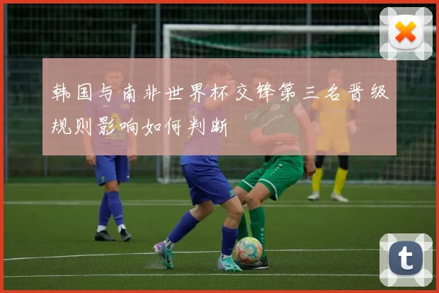 韩国与南非世界杯交锋第三名晋级规则影响如何判断