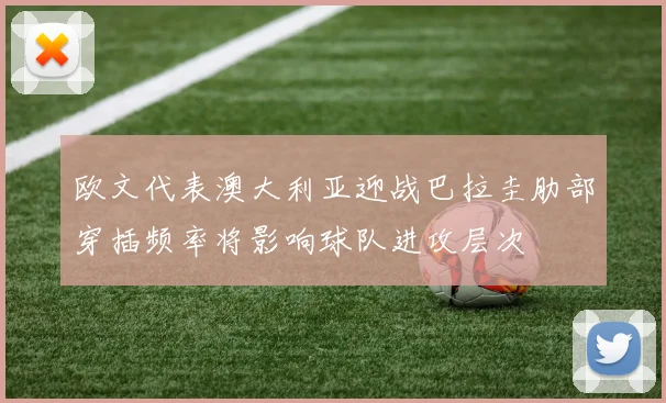 欧文代表澳大利亚迎战巴拉圭肋部穿插频率将影响球队进攻层次