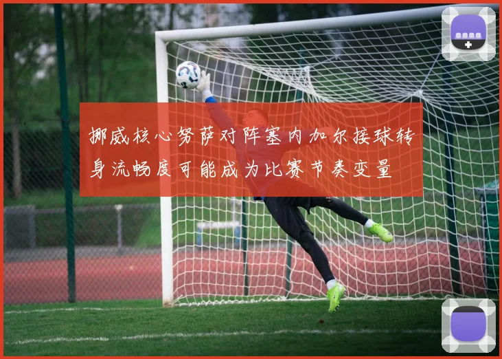 挪威核心努萨对阵塞内加尔接球转身流畅度可能成为比赛节奏变量