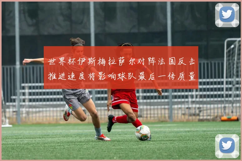 世界杯伊斯梅拉萨尔对阵法国反击推进速度将影响球队最后一传质量