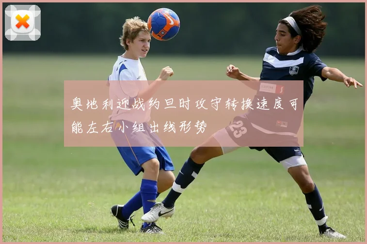 奥地利迎战约旦时攻守转换速度可能左右小组出线形势