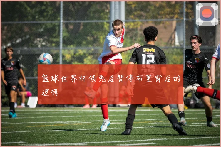 篮球世界杯领先后暂停布置背后的逻辑