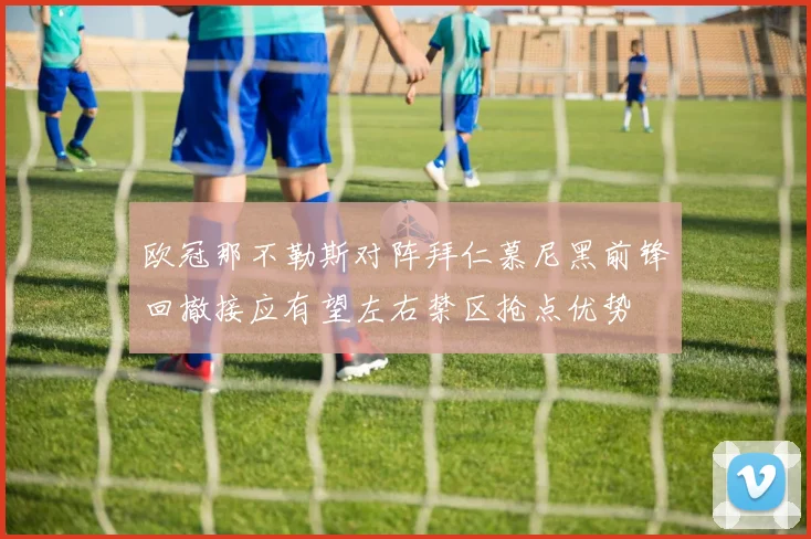 欧冠那不勒斯对阵拜仁慕尼黑前锋回撤接应有望左右禁区抢点优势