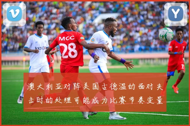 澳大利亚对阵美国古德温的面对夹击时的处理可能成为比赛节奏变量