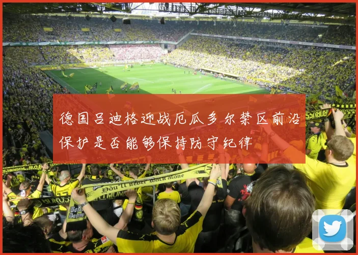 德国吕迪格迎战厄瓜多尔禁区前沿保护是否能够保持防守纪律